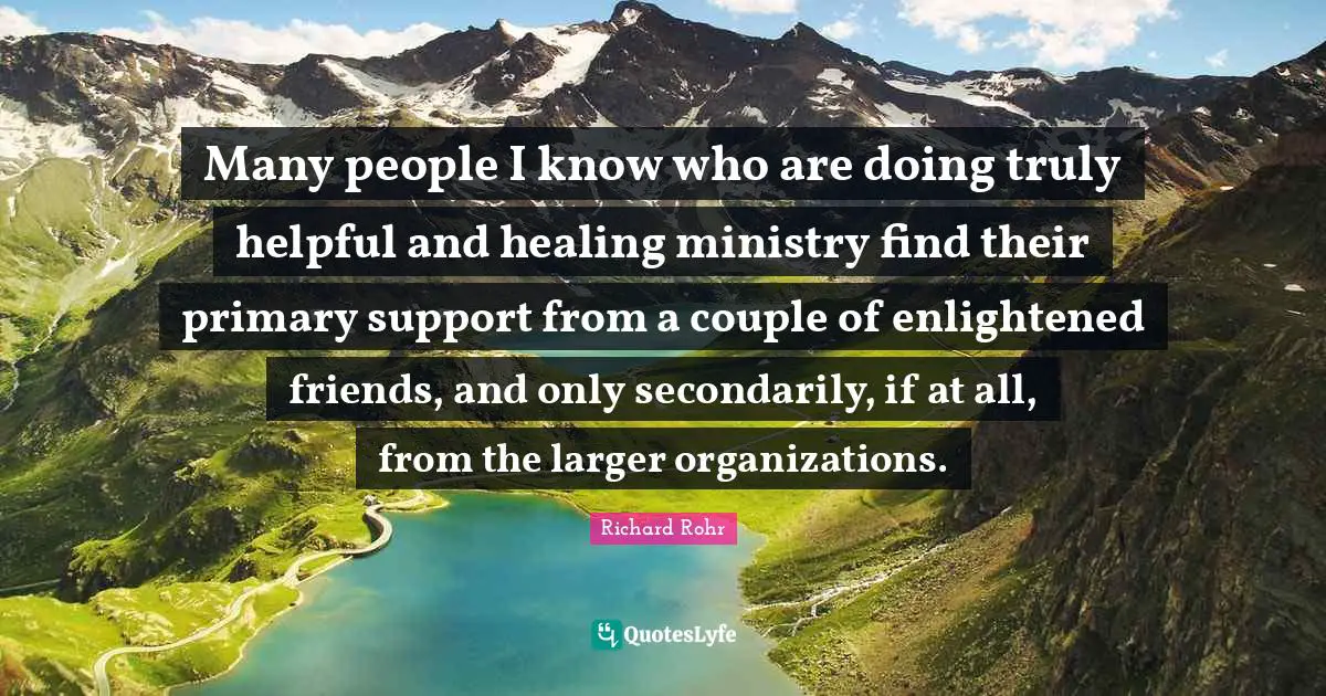 Many people I know who are doing truly helpful and healing ministry find their primary support from a couple of enlightened friends, and only secondarily, if at all, from the larger organizations.