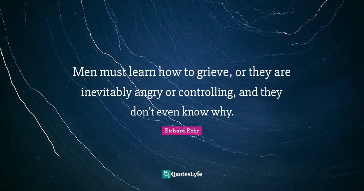 Grieving Quotes: "Men must learn how to grieve, or they are inevitably angry or controlling, and they don't even know why."