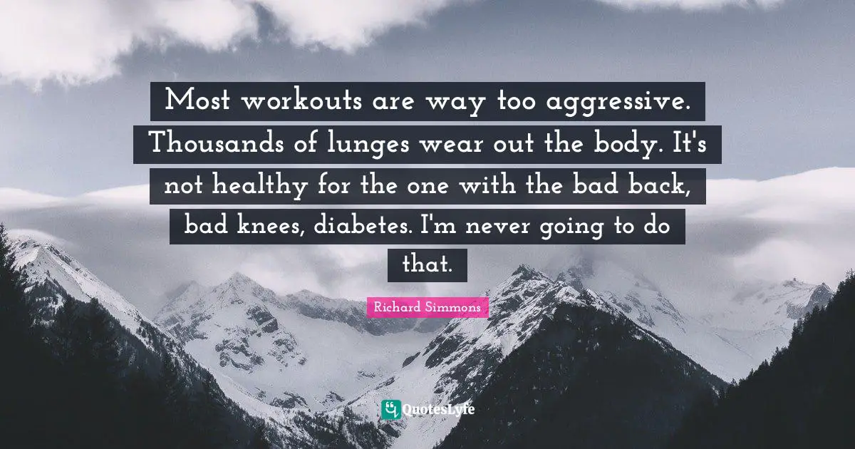 Most workouts are way too aggressive. Thousands of lunges wear out the body. It's not healthy for the one with the bad back, bad knees, diabetes. I'm never going to do that.