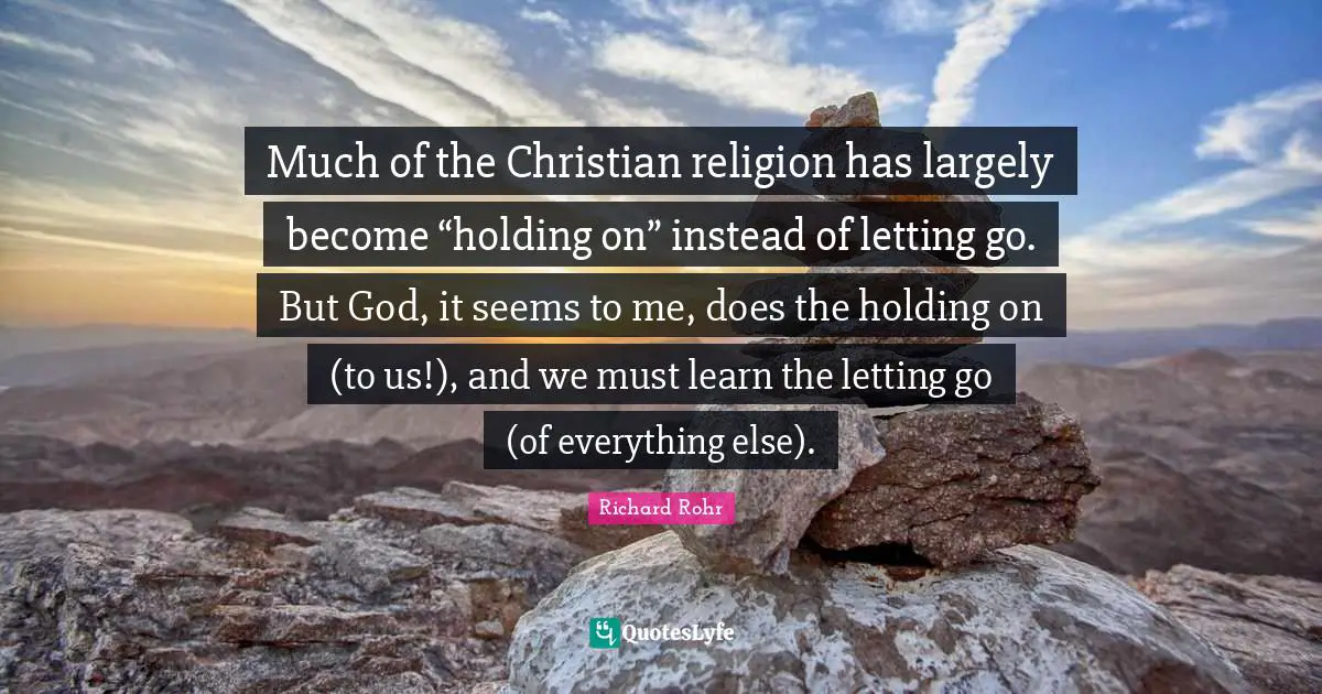 Holding On Quotes: "Much of the Christian religion has largely become “holding on” instead of letting go. But God, it seems to me, does the holding on (to us!), and we must learn the letting go (of everything else)."