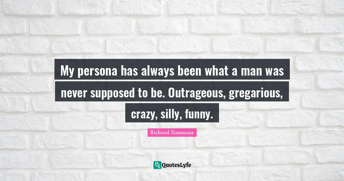 My persona has always been what a man was never supposed to be. Outrageous, gregarious, crazy, silly, funny.