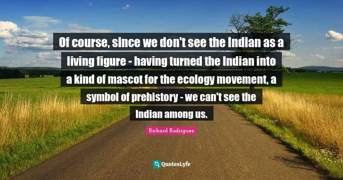 Of course, since we don't see the Indian as a living figure - having turned the Indian into a kind of mascot for the ecology movement, a symbol of prehistory - we can't see the Indian among us.
