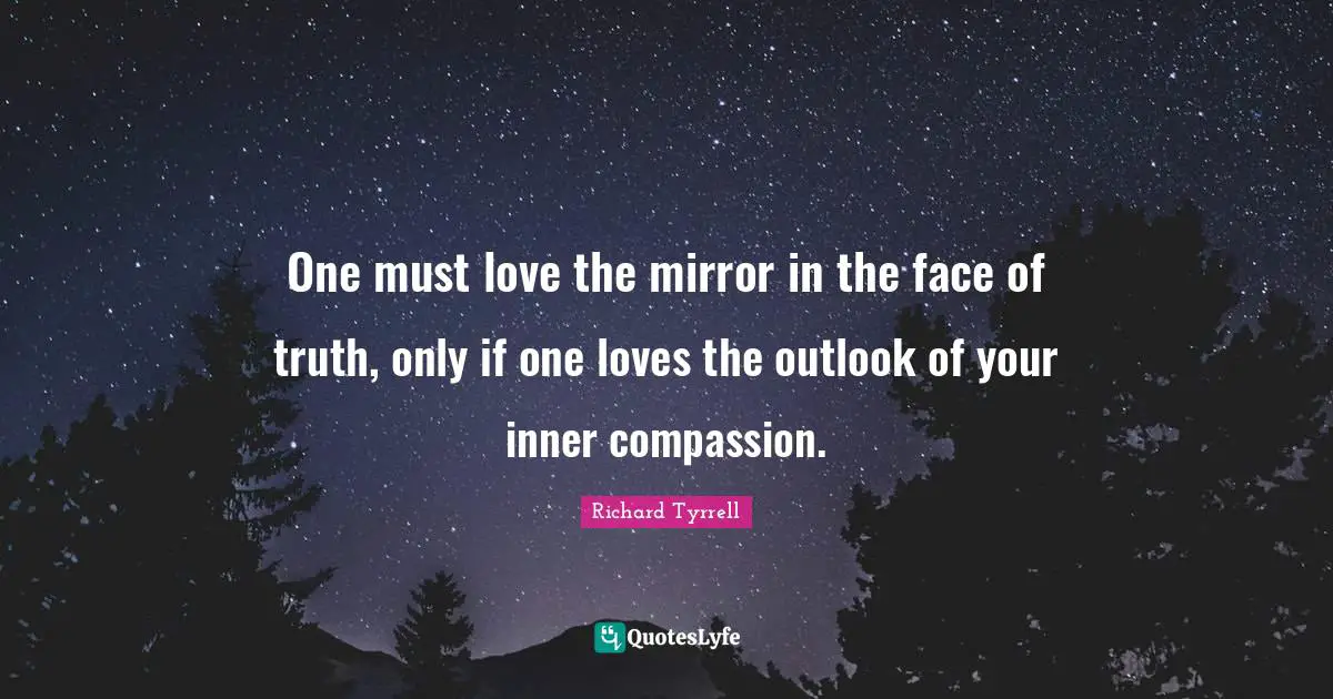 One must love the mirror in the face of truth, only if one loves the outlook of your inner compassion.