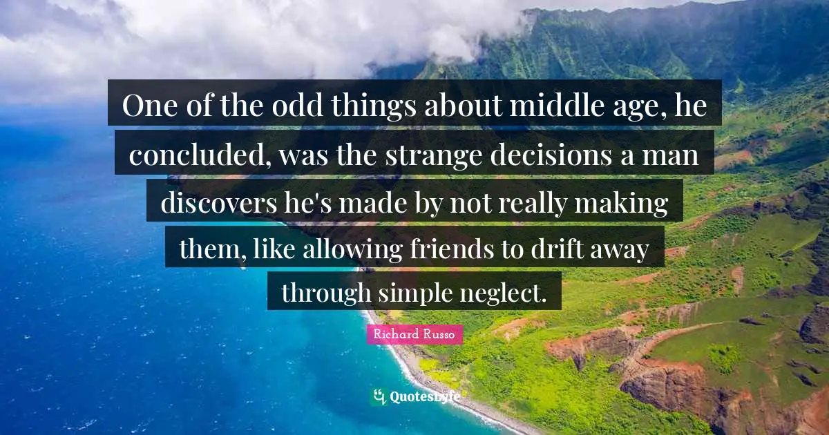 Richard Russo Quotes: "One of the odd things about middle age, he concluded, was the strange decisions a man discovers he's made by not really making them, like allowing friends to drift away through simple neglect."