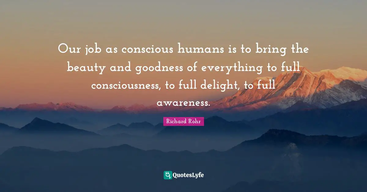 Our job as conscious humans is to bring the beauty and goodness of everything to full consciousness, to full delight, to full awareness.