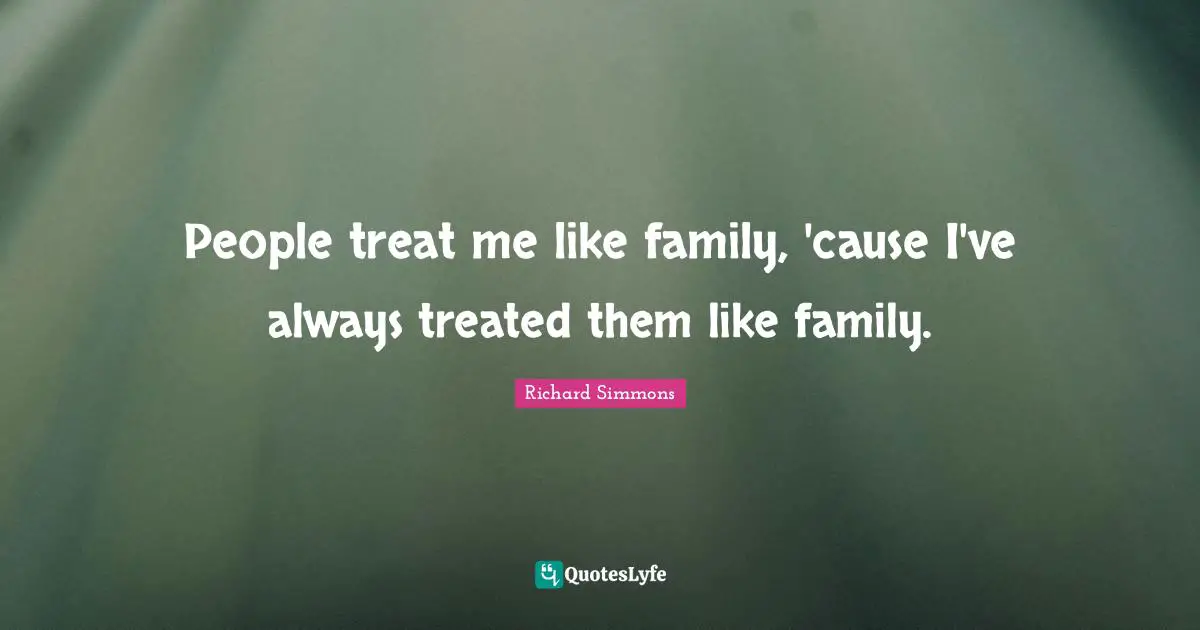 People treat me like family, 'cause I've always treated them like family.