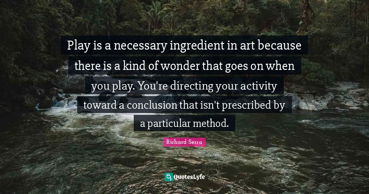 Richard Serra Quotes: "Play is a necessary ingredient in art because there is a kind of wonder that goes on when you play. You're directing your activity toward a conclusion that isn't prescribed by a particular method."