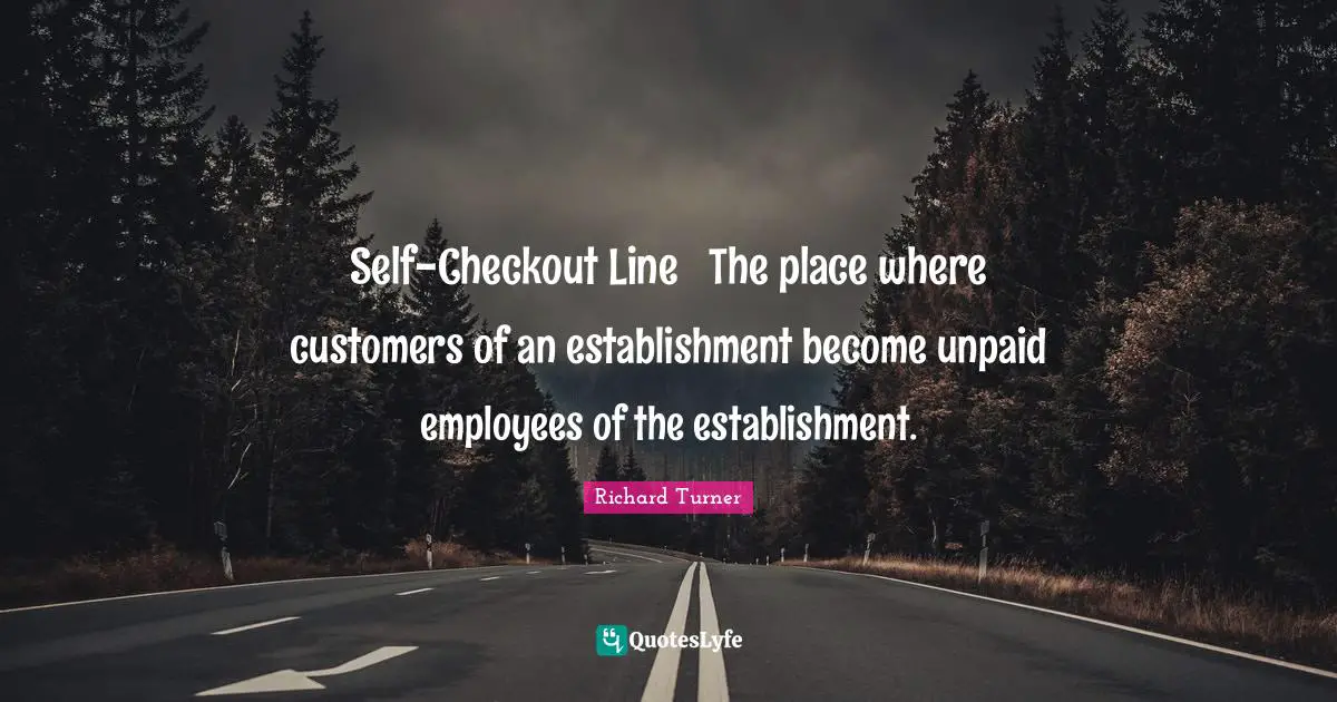 Self-Checkout Line  The place where customers of an establishment become unpaid employees of the establishment.