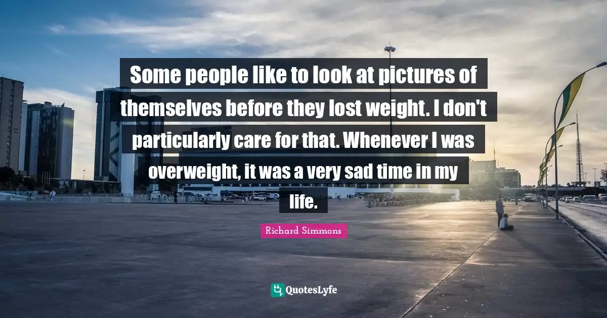 Some people like to look at pictures of themselves before they lost weight. I don't particularly care for that. Whenever I was overweight, it was a very sad time in my life.