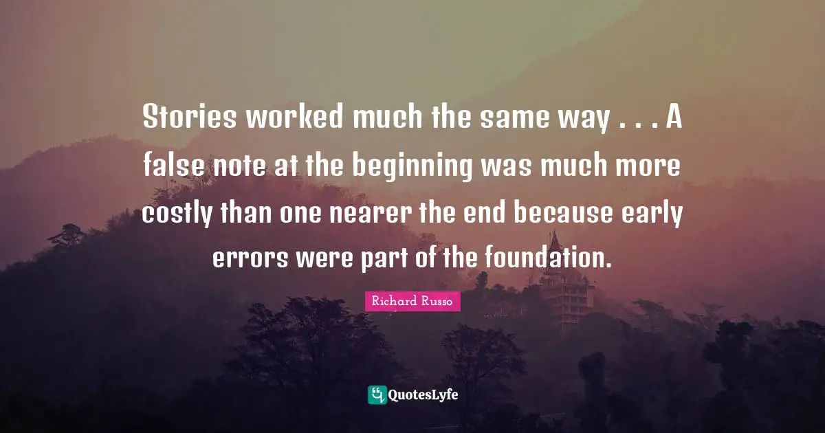 Richard Russo Quotes: "Stories worked much the same way . . . A false note at the beginning was much more costly than one nearer the end because early errors were part of the foundation."