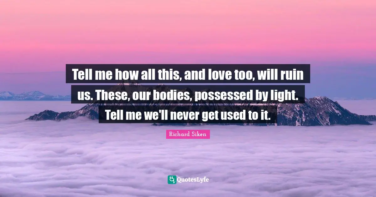 Tell me how all this, and love too, will ruin us. These, our bodies, possessed by light. Tell me we'll never get used to it.