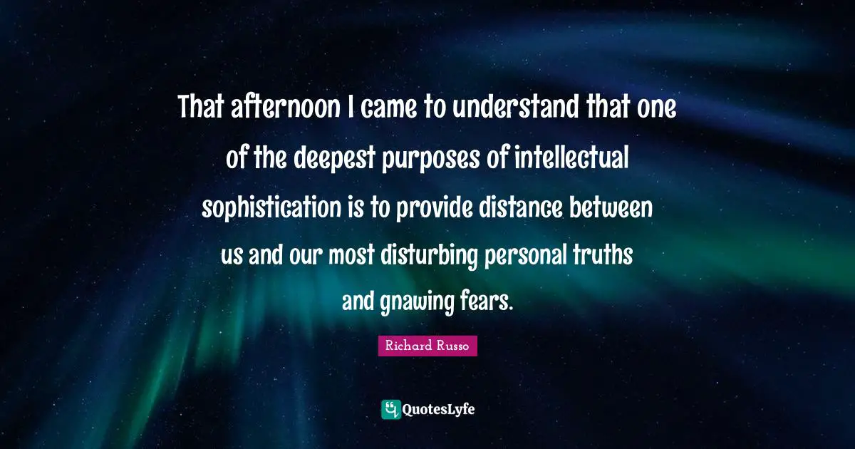 Richard Russo Quotes: "That afternoon I came to understand that one of the deepest purposes of intellectual sophistication is to provide distance between us and our most disturbing personal truths and gnawing fears."