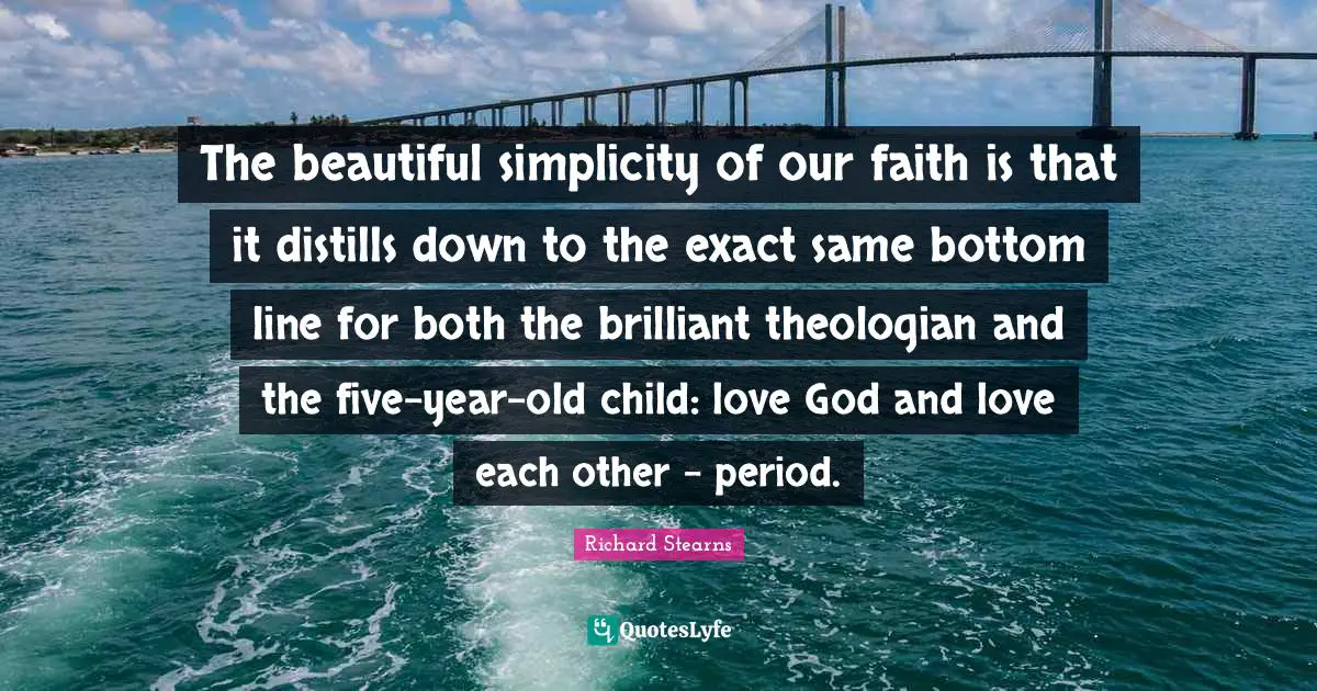The beautiful simplicity of our faith is that it distills down to the exact same bottom line for both the brilliant theologian and the five-year-old child: love God and love each other - period.