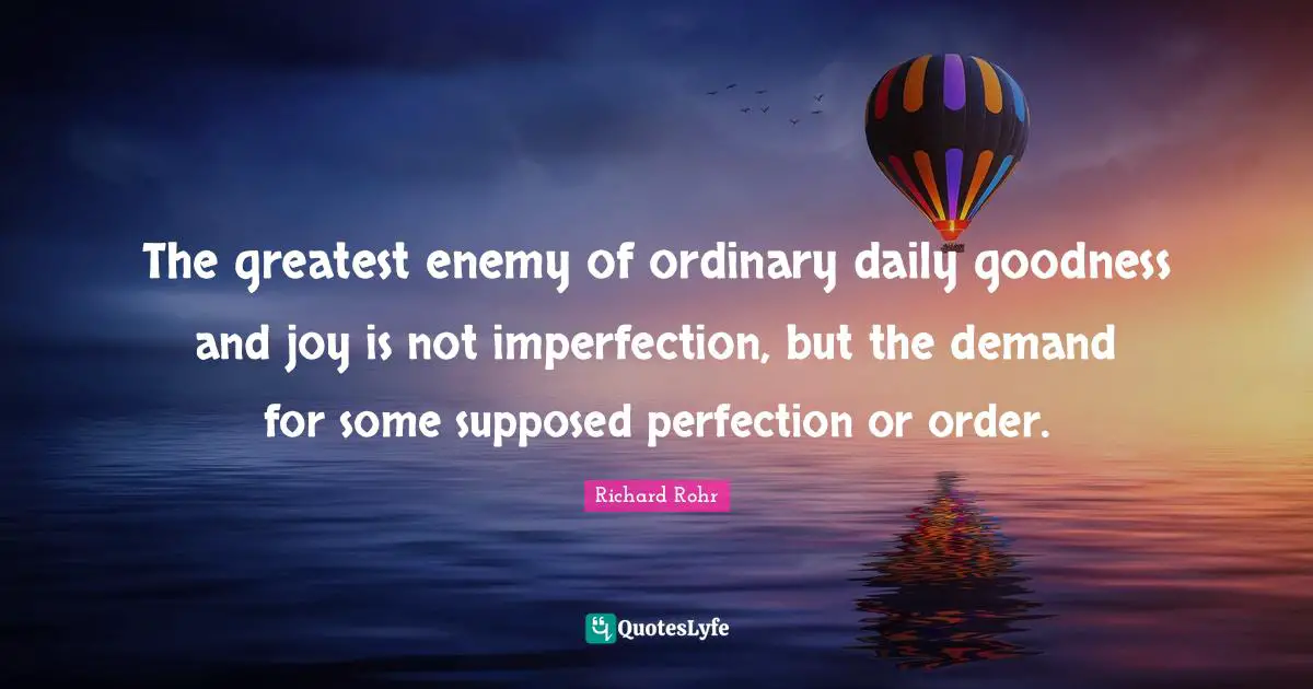 The greatest enemy of ordinary daily goodness and joy is not imperfection, but the demand for some supposed perfection or order.