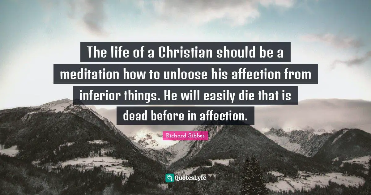 Richard Sibbes Quotes: "The life of a Christian should be a meditation how to unloose his affection from inferior things. He will easily die that is dead before in affection."