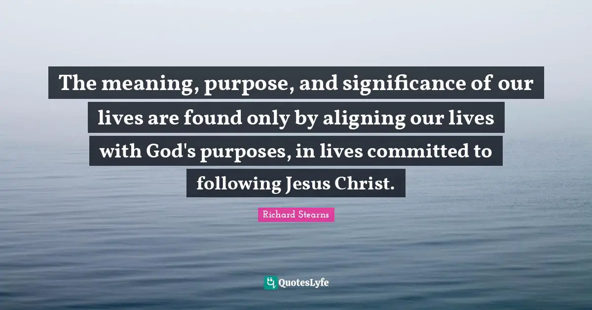 The meaning, purpose, and significance of our lives are found only by aligning our lives with God's purposes, in lives committed to following Jesus Christ.