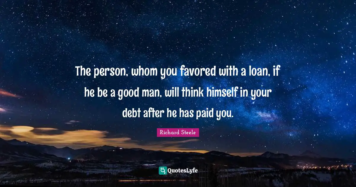 The person, whom you favored with a loan, if he be a good man, will think himself in your debt after he has paid you.