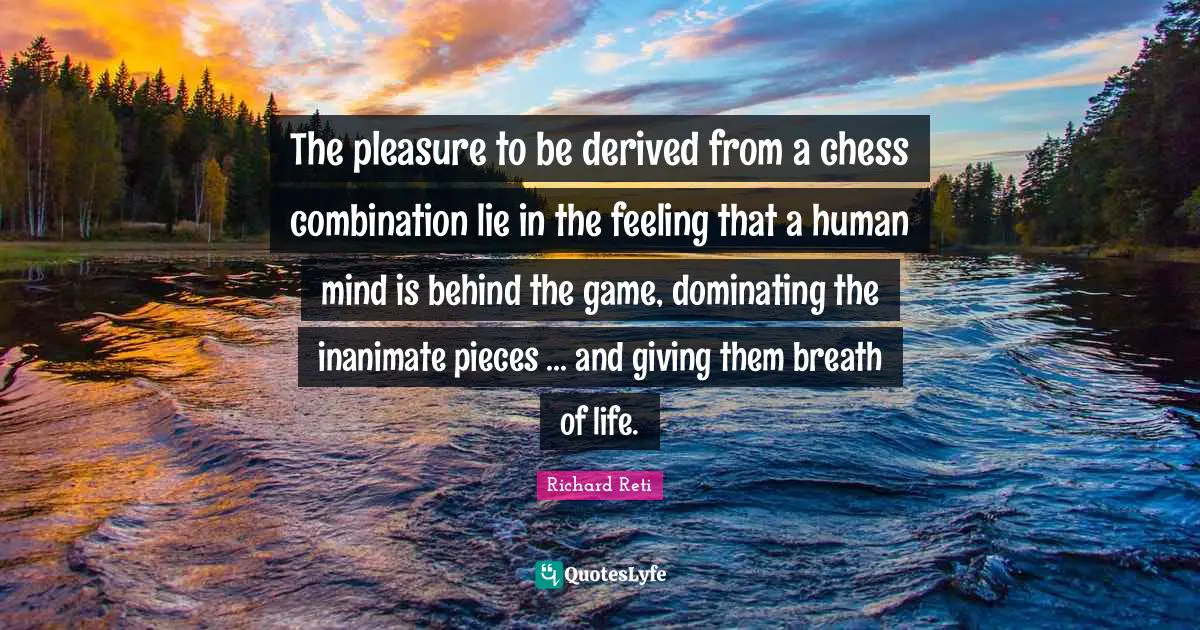 The pleasure to be derived from a chess combination lie in the feeling that a human mind is behind the game, dominating the inanimate pieces ... and giving them breath of life.