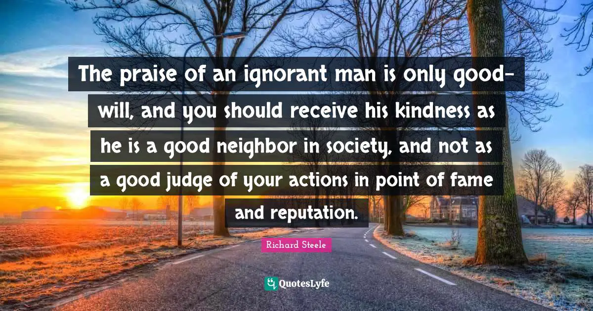 The praise of an ignorant man is only good-will, and you should receive his kindness as he is a good neighbor in society, and not as a good judge of your actions in point of fame and reputation.