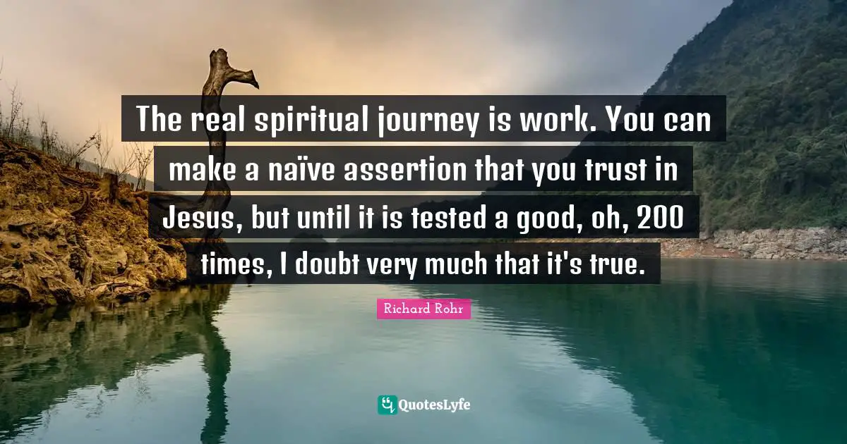The real spiritual journey is work. You can make a naïve assertion that you trust in Jesus, but until it is tested a good, oh, 200 times, I doubt very much that it's true.