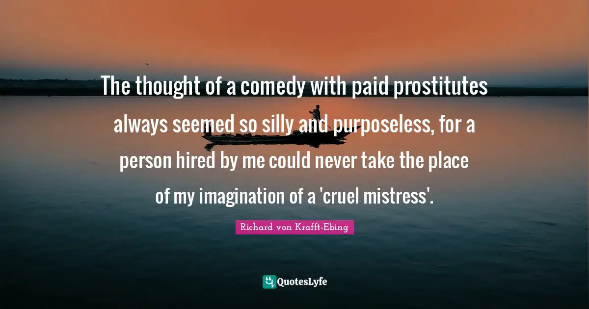 The thought of a comedy with paid prostitutes always seemed so silly and purposeless, for a person hired by me could never take the place of my imagination of a 'cruel mistress'.