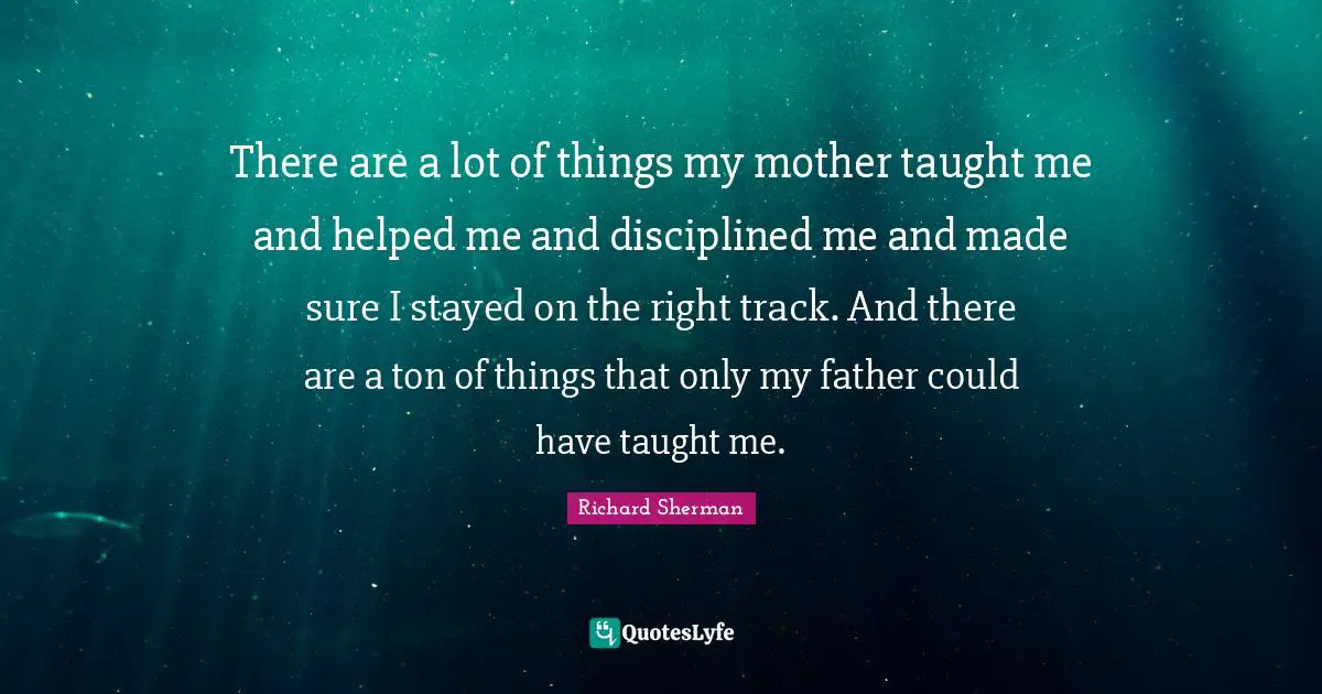 There are a lot of things my mother taught me and helped me and disciplined me and made sure I stayed on the right track. And there are a ton of things that only my father could have taught me.