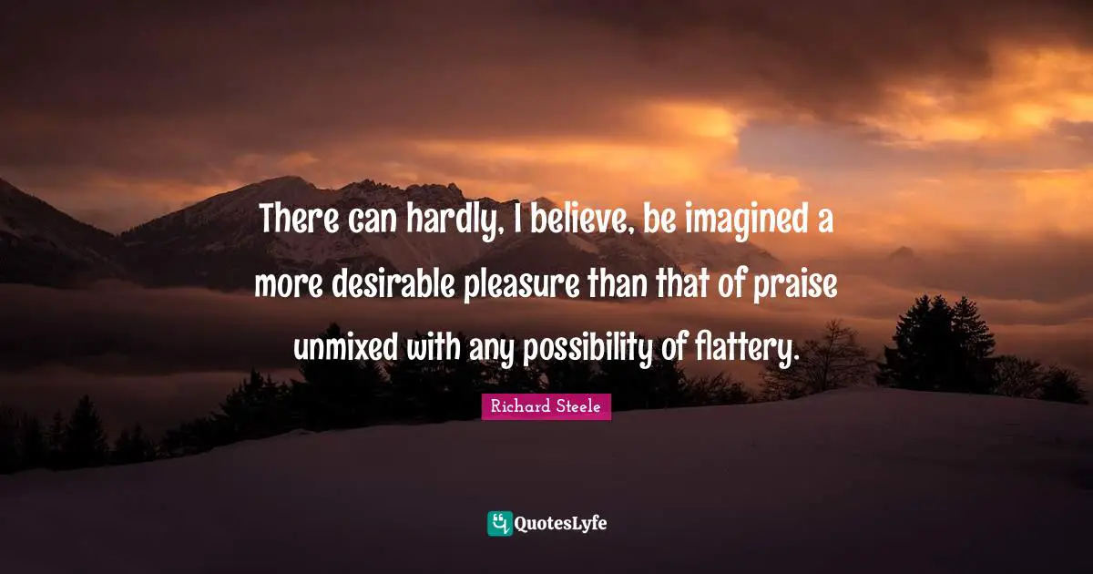 There can hardly, I believe, be imagined a more desirable pleasure than that of praise unmixed with any possibility of flattery.