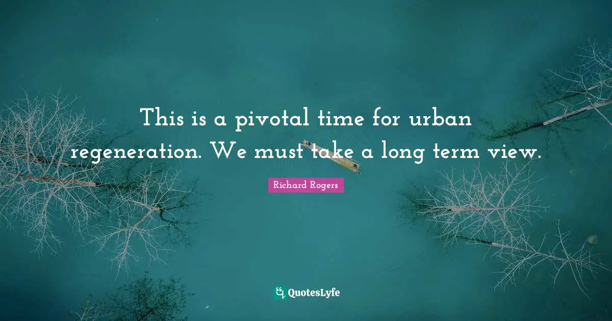 Richard Rogers Quotes: "This is a pivotal time for urban regeneration. We must take a long term view."
