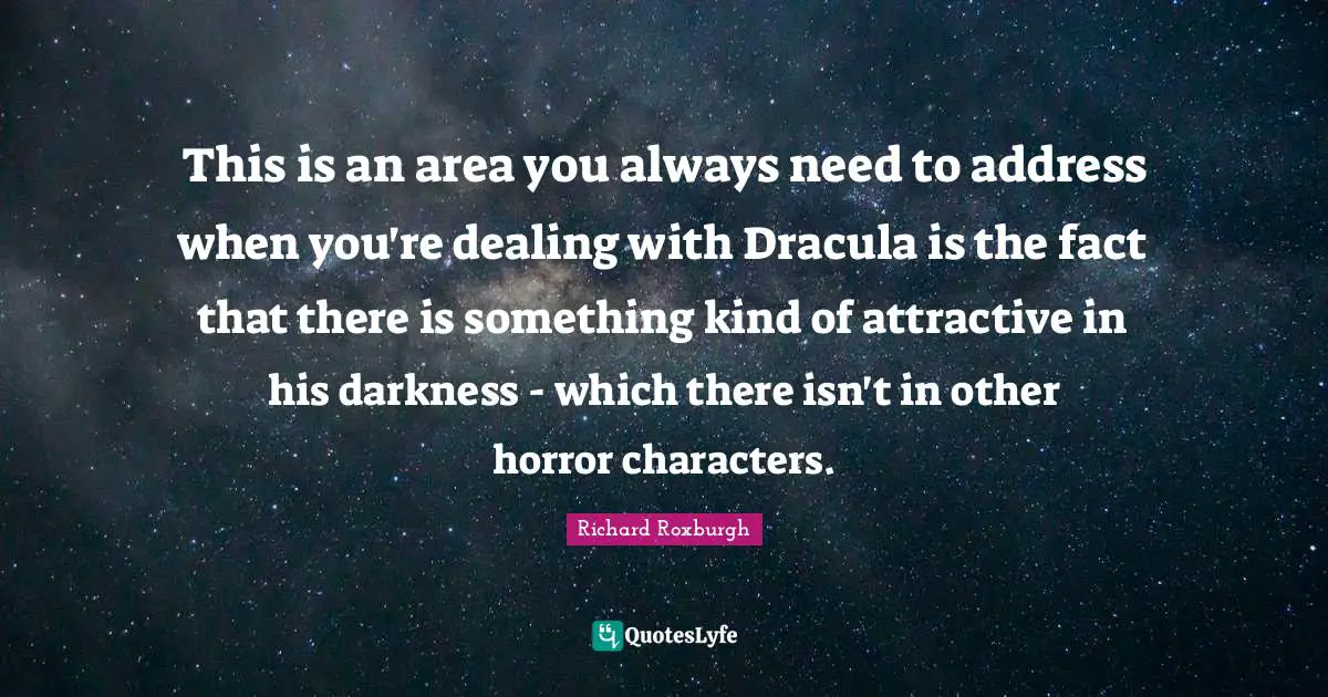 This is an area you always need to address when you're dealing with Dracula is the fact that there is something kind of attractive in his darkness - which there isn't in other horror characters.