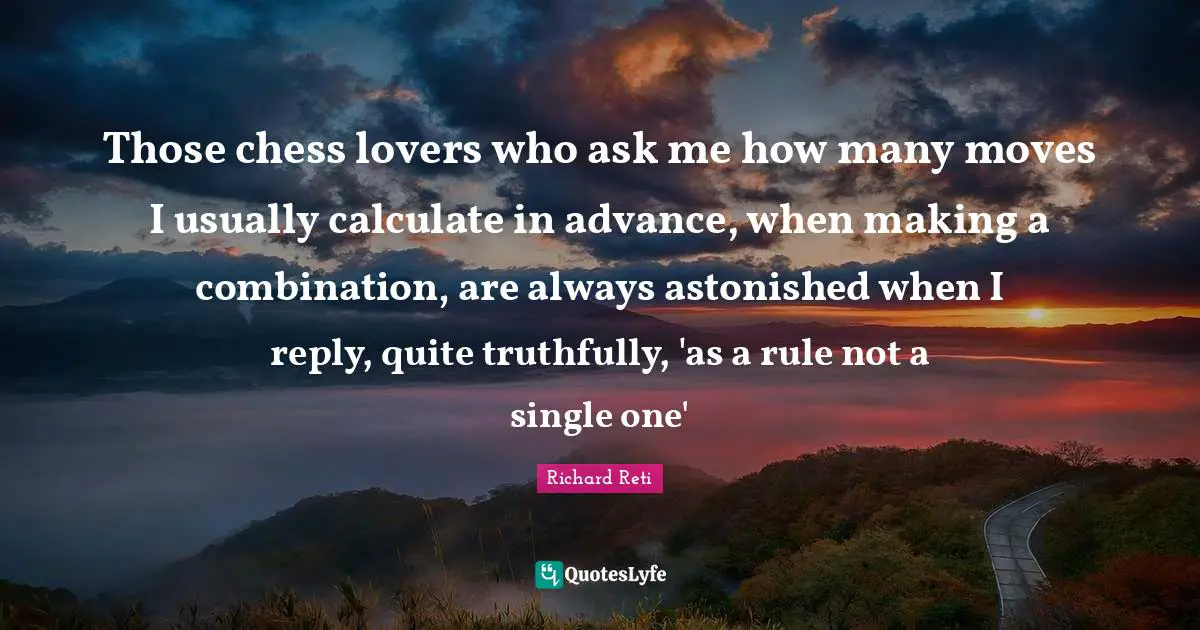 Those chess lovers who ask me how many moves I usually calculate in advance, when making a combination, are always astonished when I reply, quite truthfully, 'as a rule not a single one'