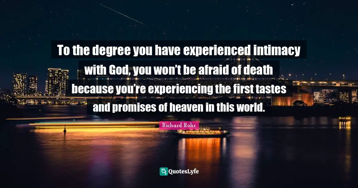 To the degree you have experienced intimacy with God, you won’t be afraid of death because you’re experiencing the first tastes and promises of heaven in this world.