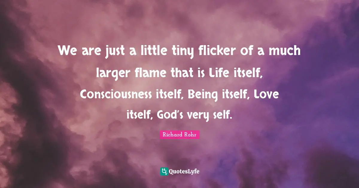 We are just a little tiny flicker of a much larger flame that is Life itself, Consciousness itself, Being itself, Love itself, God’s very self.