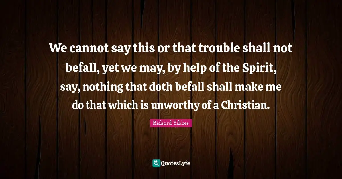 Richard Sibbes Quotes: "We cannot say this or that trouble shall not befall, yet we may, by help of the Spirit, say, nothing that doth befall shall make me do that which is unworthy of a Christian."
