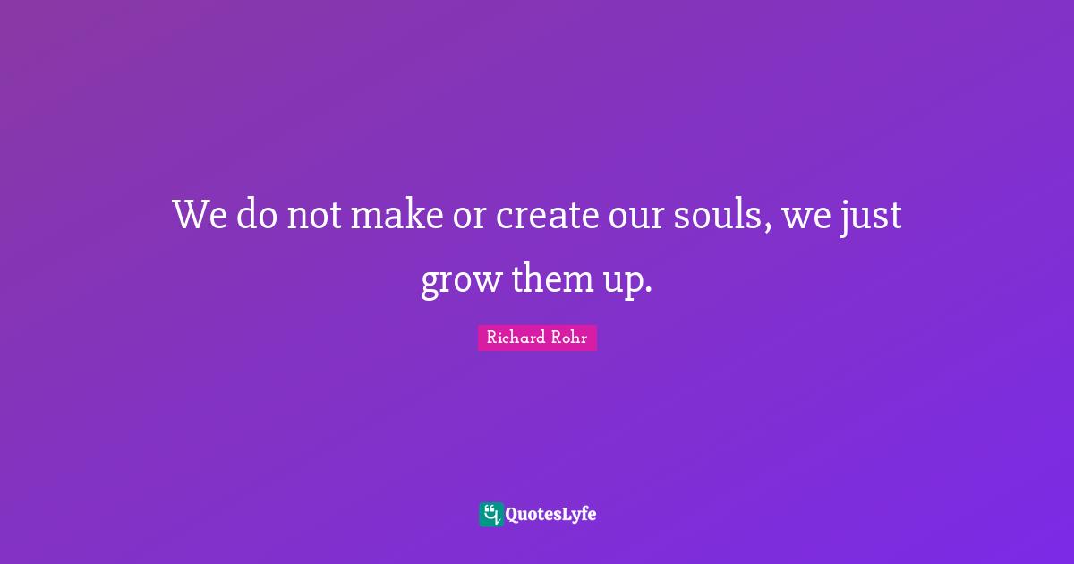 We do not make or create our souls, we just grow them up.