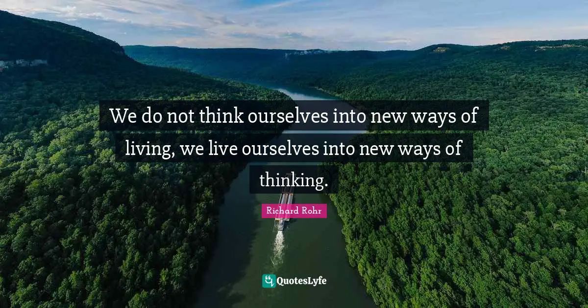 We do not think ourselves into new ways of living, we live ourselves into new ways of thinking.
