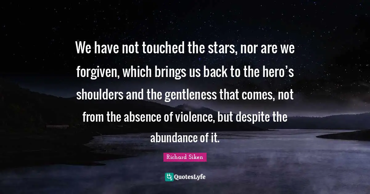 We have not touched the stars, nor are we forgiven, which brings us back to the hero’s shoulders and the gentleness that comes, not from the absence of violence, but despite the abundance of it.