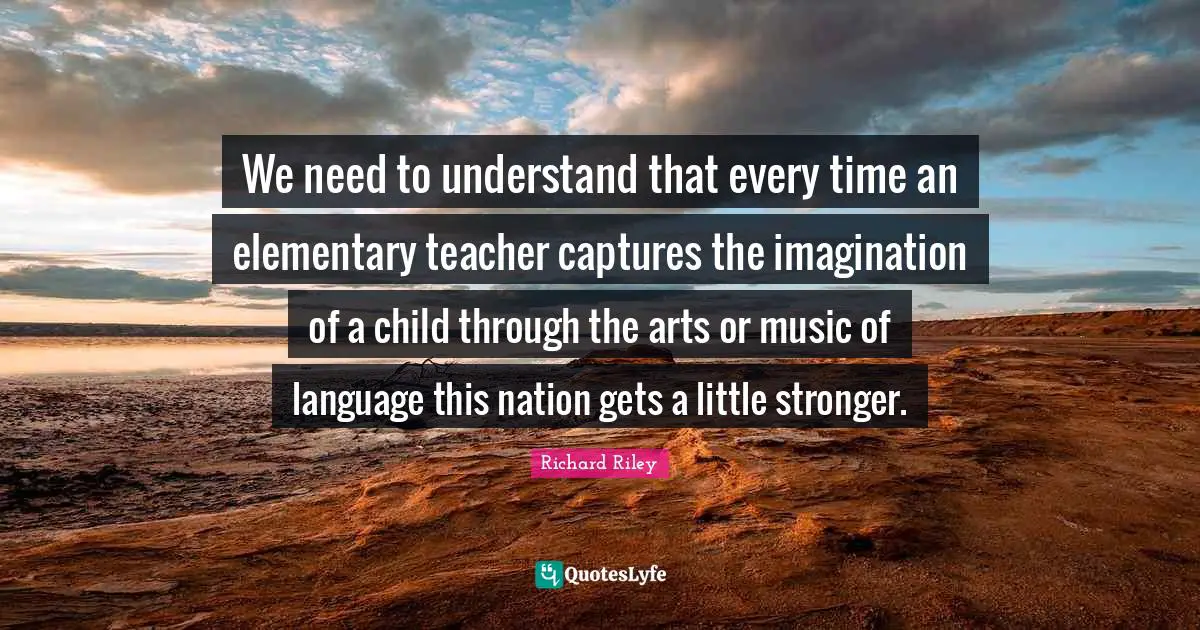 We need to understand that every time an elementary teacher captures the imagination of a child through the arts or music of language this nation gets a little stronger.