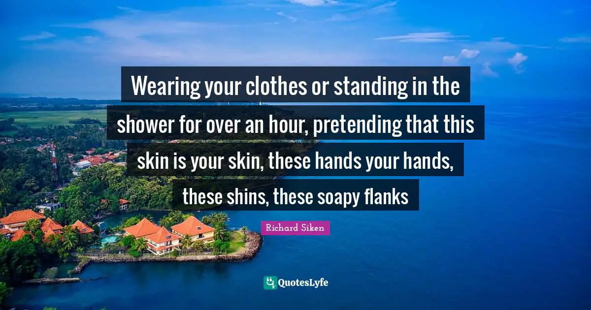 Wearing your clothes or standing in the shower for over an hour, pretending that this skin is your skin, these hands your hands, these shins, these soapy flanks