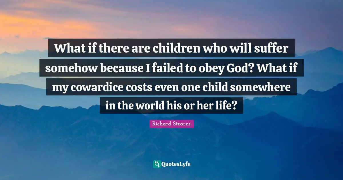 What if there are children who will suffer somehow because I failed to obey God? What if my cowardice costs even one child somewhere in the world his or her life?