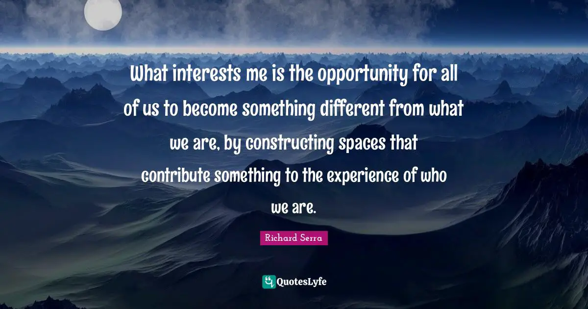 Richard Serra Quotes: "What interests me is the opportunity for all of us to become something different from what we are, by constructing spaces that contribute something to the experience of who we are."