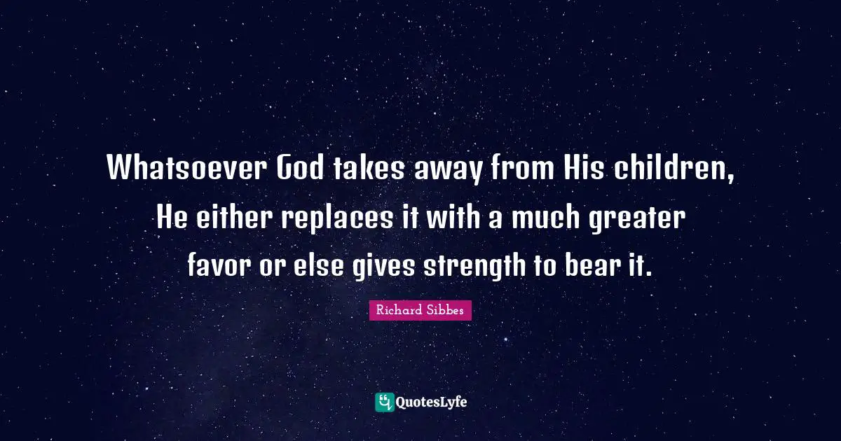 Richard Sibbes Quotes: "Whatsoever God takes away from His children, He either replaces it with a much greater favor or else gives strength to bear it."