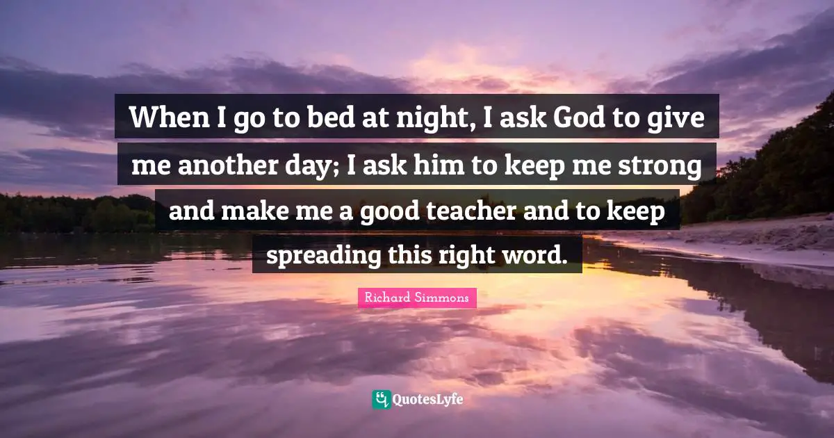 Richard Simmons Quotes: "When I go to bed at night, I ask God to give me another day; I ask him to keep me strong and make me a good teacher and to keep spreading this right word."