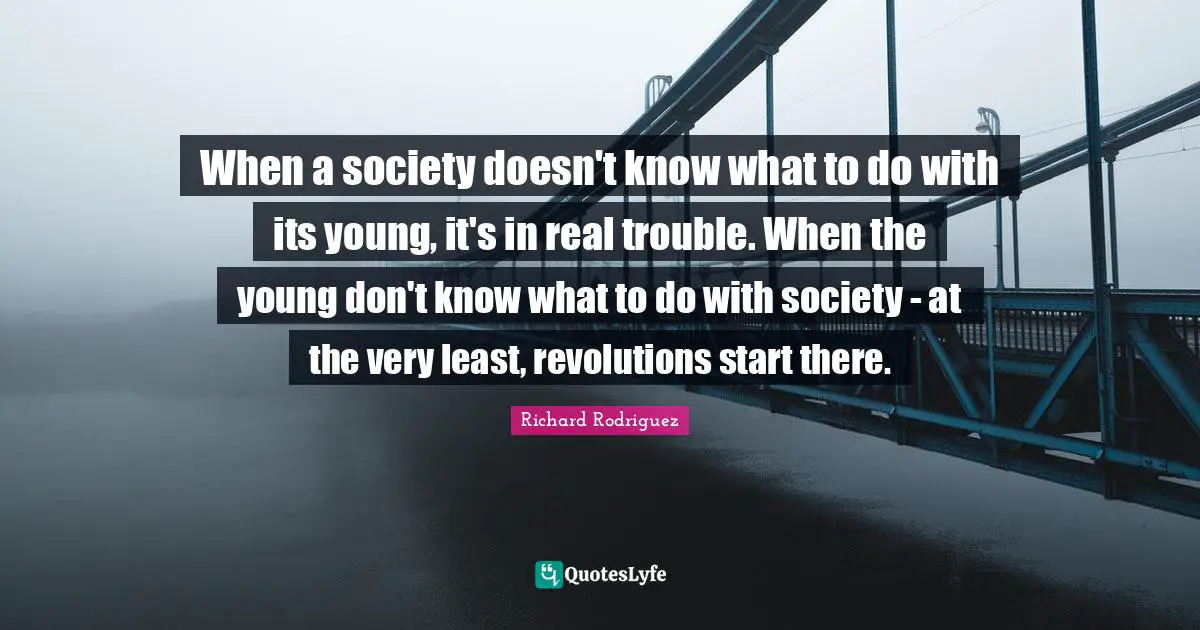 When a society doesn't know what to do with its young, it's in real trouble. When the young don't know what to do with society - at the very least, revolutions start there.