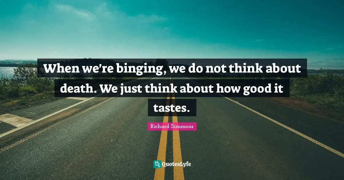 When we're binging, we do not think about death. We just think about how good it tastes.