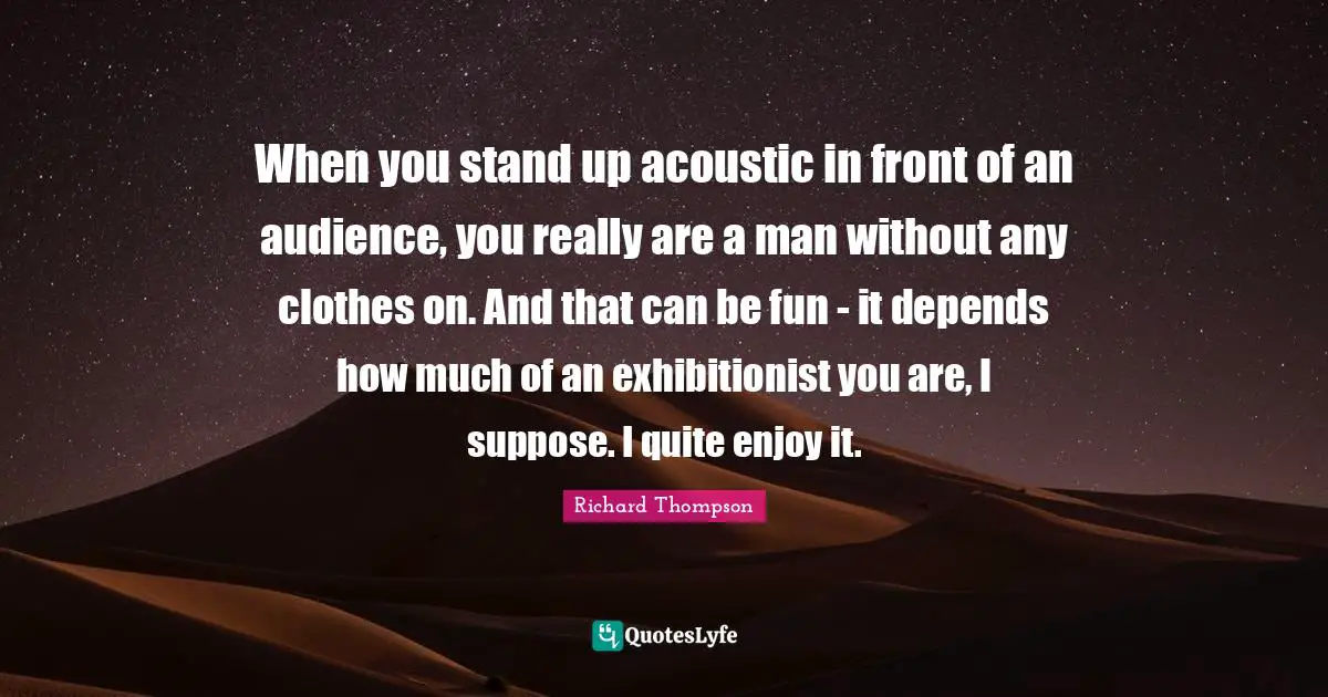 When you stand up acoustic in front of an audience, you really are a man without any clothes on. And that can be fun - it depends how much of an exhibitionist you are, I suppose. I quite enjoy it.
