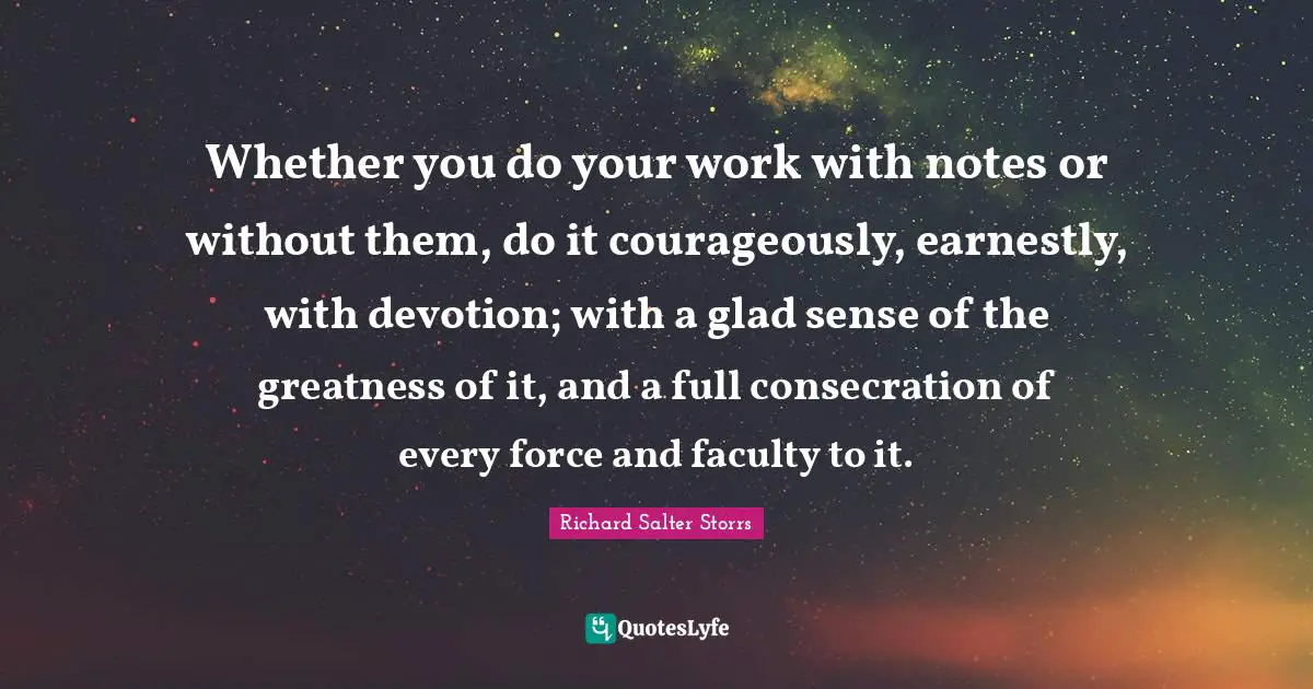 Whether you do your work with notes or without them, do it courageously, earnestly, with devotion; with a glad sense of the greatness of it, and a full consecration of every force and faculty to it.