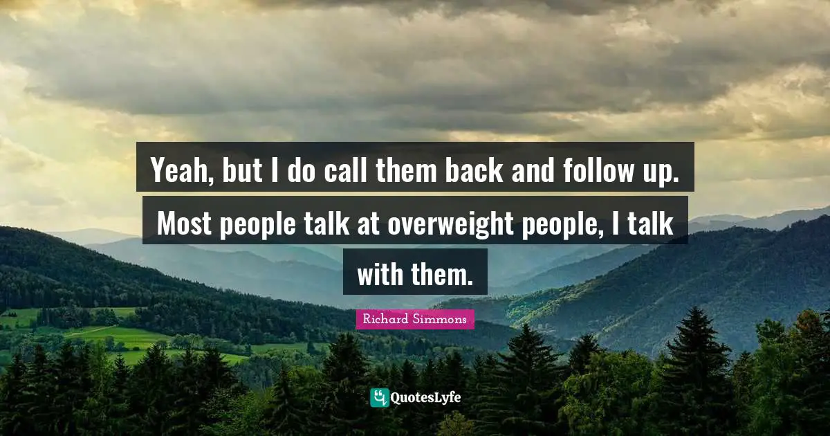 Yeah, but I do call them back and follow up. Most people talk at overweight people, I talk with them.