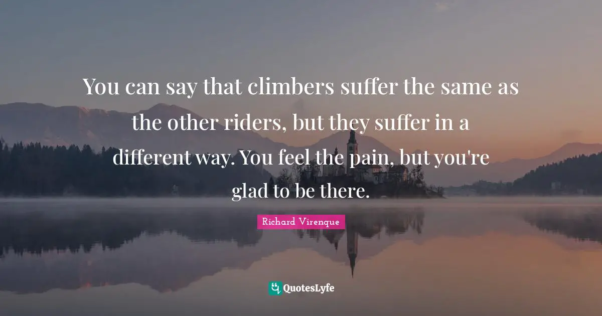 You can say that climbers suffer the same as the other riders, but they suffer in a different way. You feel the pain, but you're glad to be there.