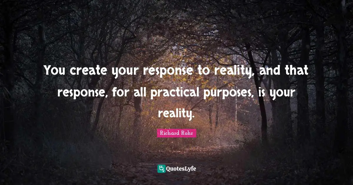 You create your response to reality, and that response, for all practical purposes, is your reality.