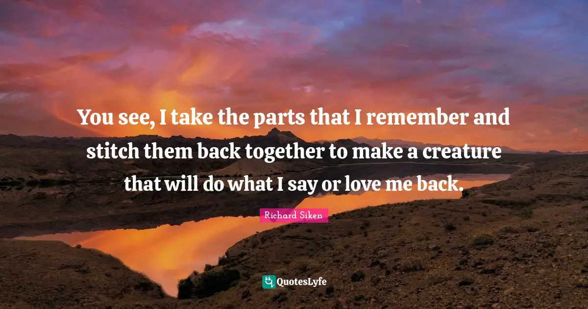 Back Together Quotes: "You see, I take the parts that I remember and stitch them back together to make a creature that will do what I say or love me back."